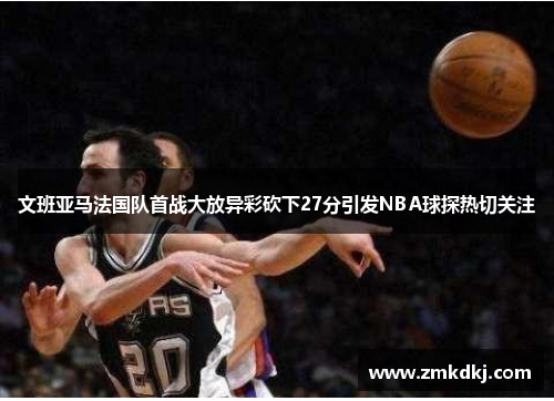 文班亚马法国队首战大放异彩砍下27分引发NBA球探热切关注
