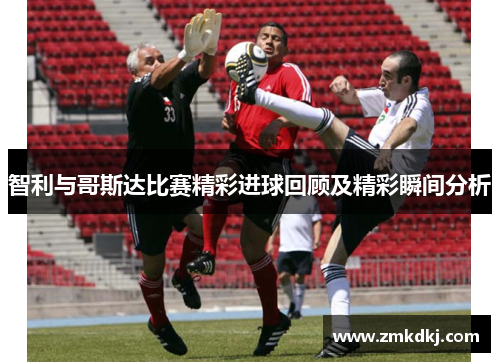 智利与哥斯达比赛精彩进球回顾及精彩瞬间分析